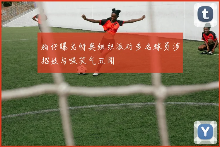 狗仔曝光特奥组织派对多名球员涉招妓与吸笑气丑闻
