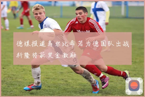 德媒报道乌尔比希若为德国队出战科隆将获奖金激励