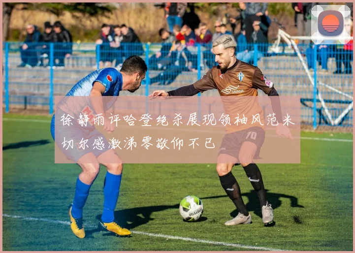 徐静雨评哈登绝杀展现领袖风范米切尔感激涕零敬仰不已