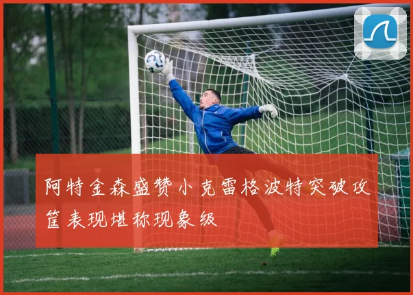 阿特金森盛赞小克雷格波特突破攻筐表现堪称现象级
