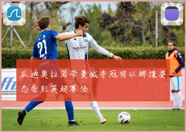 瓜迪奥拉若带曼城夺冠将以辉煌姿态告别英超赛场