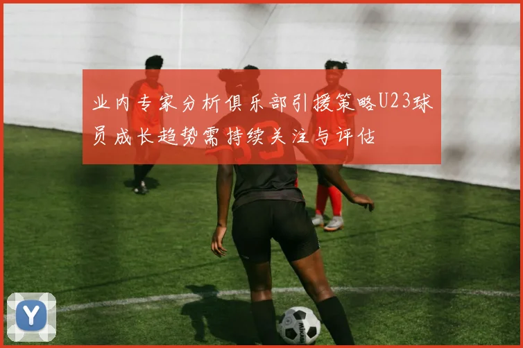 业内专家分析俱乐部引援策略U23球员成长趋势需持续关注与评估