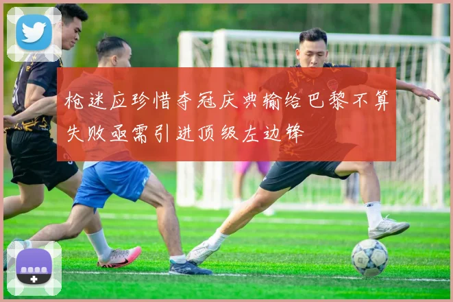 枪迷应珍惜夺冠庆典输给巴黎不算失败亟需引进顶级左边锋