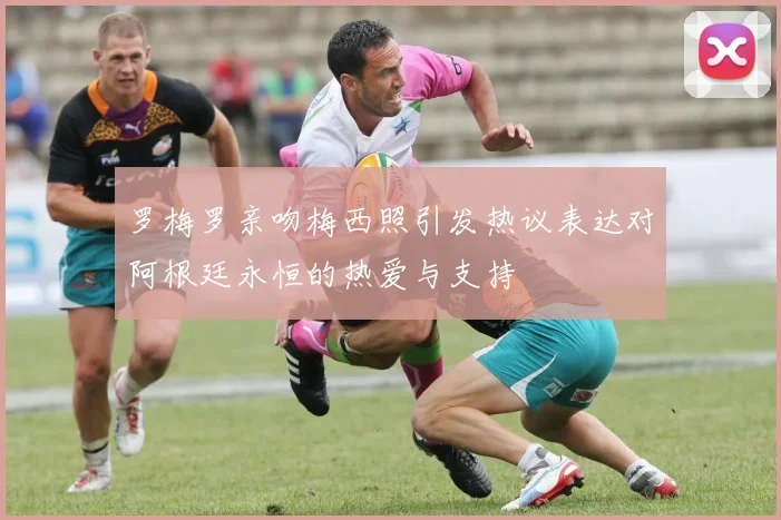 罗梅罗亲吻梅西照引发热议表达对阿根廷永恒的热爱与支持
