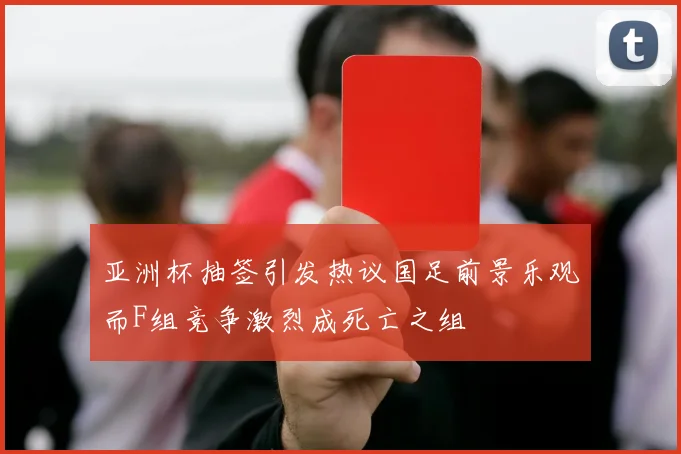 亚洲杯抽签引发热议国足前景乐观而F组竞争激烈成死亡之组