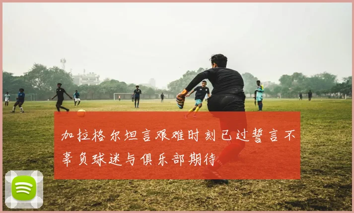 加拉格尔坦言艰难时刻已过誓言不辜负球迷与俱乐部期待
