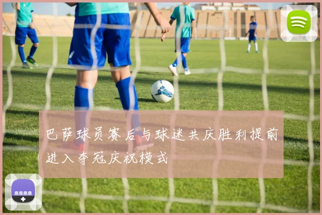 巴萨球员赛后与球迷共庆胜利提前进入夺冠庆祝模式
