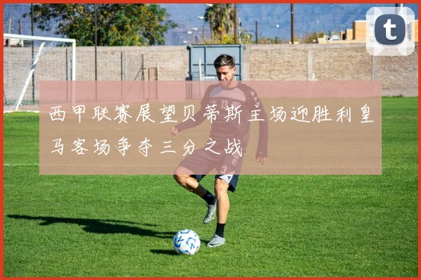 西甲联赛展望贝蒂斯主场迎胜利皇马客场争夺三分之战